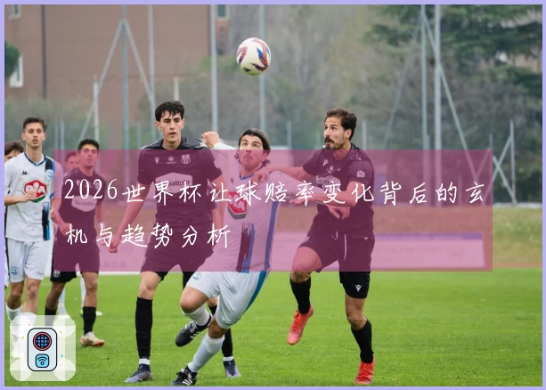 2026世界杯让球赔率变化背后的玄机与趋势分析