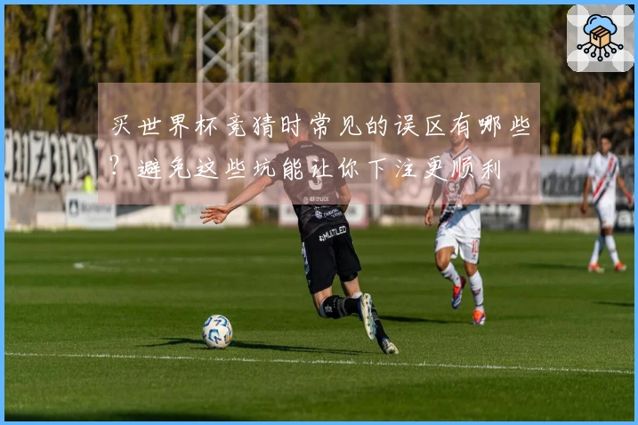 买世界杯竞猜时常见的误区有哪些？避免这些坑能让你下注更顺利